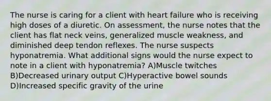 The nurse is caring for a client with heart failure who is receiving high doses of a diuretic. On assessment, the nurse notes that the client has flat neck veins, generalized muscle weakness, and diminished deep tendon reflexes. The nurse suspects hyponatremia. What additional signs would the nurse expect to note in a client with hyponatremia? A)Muscle twitches B)Decreased urinary output C)Hyperactive bowel sounds D)Increased specific gravity of the urine