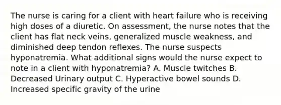 The nurse is caring for a client with heart failure who is receiving high doses of a diuretic. On assessment, the nurse notes that the client has flat neck veins, generalized muscle weakness, and diminished deep tendon reflexes. The nurse suspects hyponatremia. What additional signs would the nurse expect to note in a client with hyponatremia? A. Muscle twitches B. Decreased Urinary output C. Hyperactive bowel sounds D. Increased specific gravity of the urine