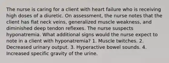 The nurse is caring for a client with heart failure who is receiving high doses of a diuretic. On assessment, the nurse notes that the client has flat neck veins, generalized muscle weakness, and diminished deep tendon reflexes. The nurse suspects hyponatremia. What additional signs would the nurse expect to note in a client with hyponatremia? 1. Muscle twitches. 2. Decreased urinary output. 3. Hyperactive bowel sounds. 4. Increased specific gravity of the urine.