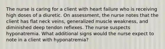 The nurse is caring for a client with heart failure who is receiving high doses of a diuretic. On assessment, the nurse notes that the client has flat neck veins, generalized muscle weakness, and diminished deep tendon reflexes. The nurse suspects hyponatremia. What additional signs would the nurse expect to note in a client with hyponatremia?