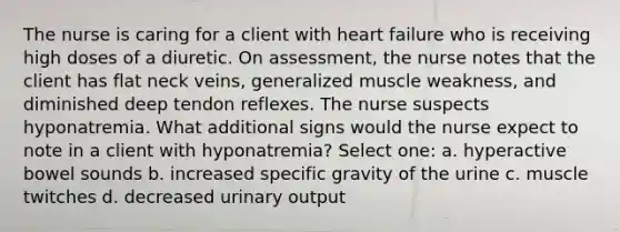 The nurse is caring for a client with heart failure who is receiving high doses of a diuretic. On assessment, the nurse notes that the client has flat neck veins, generalized muscle weakness, and diminished deep tendon reflexes. The nurse suspects hyponatremia. What additional signs would the nurse expect to note in a client with hyponatremia? Select one: a. hyperactive bowel sounds b. increased specific gravity of the urine c. muscle twitches d. decreased urinary output