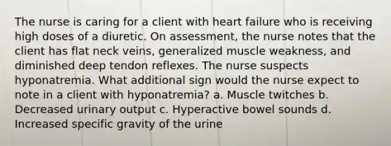 The nurse is caring for a client with heart failure who is receiving high doses of a diuretic. On assessment, the nurse notes that the client has flat neck veins, generalized muscle weakness, and diminished deep tendon reflexes. The nurse suspects hyponatremia. What additional sign would the nurse expect to note in a client with hyponatremia? a. Muscle twitches b. Decreased urinary output c. Hyperactive bowel sounds d. Increased specific gravity of the urine