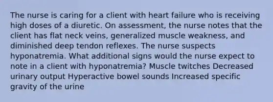 The nurse is caring for a client with heart failure who is receiving high doses of a diuretic. On assessment, the nurse notes that the client has flat neck veins, generalized muscle weakness, and diminished deep tendon reflexes. The nurse suspects hyponatremia. What additional signs would the nurse expect to note in a client with hyponatremia? Muscle twitches Decreased urinary output Hyperactive bowel sounds Increased specific gravity of the urine