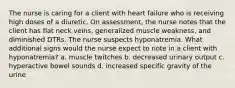 The nurse is caring for a client with heart failure who is receiving high doses of a diuretic. On assessment, the nurse notes that the client has flat neck veins, generalized muscle weakness, and diminished DTRs. The nurse suspects hyponatremia. What additional signs would the nurse expect to note in a client with hyponatremia? a. muscle twitches b. decreased urinary output c. hyperactive bowel sounds d. increased specific gravity of the urine