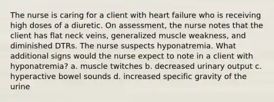 The nurse is caring for a client with heart failure who is receiving high doses of a diuretic. On assessment, the nurse notes that the client has flat neck veins, generalized muscle weakness, and diminished DTRs. The nurse suspects hyponatremia. What additional signs would the nurse expect to note in a client with hyponatremia? a. muscle twitches b. decreased urinary output c. hyperactive bowel sounds d. increased specific gravity of the urine