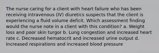 The nurse caring for a client with heart failure who has been receiving intravenous (IV) diuretics suspects that the client is experiencing a fluid volume deficit. Which assessment finding would the nurse note in a client with this condition? a. Weight loss and poor skin turgor b. Lung congestion and increased heart rate c. Decreased hematocrit and increased urine output d. Increased respirations and increased blood pressure