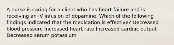 A nurse is caring for a client who has heart failure and is receiving an IV infusion of dopamine. Which of the following findings indicated that the medication is effective? Decreased blood pressure Increased heart rate Increased cardiac output Decreased serum potassium