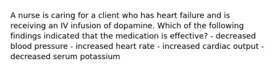 A nurse is caring for a client who has heart failure and is receiving an IV infusion of dopamine. Which of the following findings indicated that the medication is effective? - decreased blood pressure - increased heart rate - increased cardiac output - decreased serum potassium