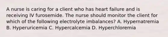 A nurse is caring for a client who has heart failure and is receiving IV furosemide. The nurse should monitor the client for which of the following electrolyte imbalances? A. Hypernatremia B. Hyperuricemia C. Hypercalcemia D. Hyperchloremia