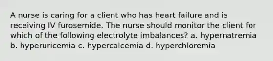 A nurse is caring for a client who has heart failure and is receiving IV furosemide. The nurse should monitor the client for which of the following electrolyte imbalances? a. hypernatremia b. hyperuricemia c. hypercalcemia d. hyperchloremia