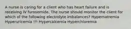 A nurse is caring for a client who has heart failure and is receiving IV furosemide. The nurse should monitor the client for which of the following electrolyte imbalances? Hypernatremia Hyperuricemia !!! Hypercalcemia Hyperchloremia