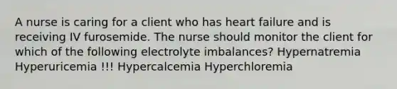 A nurse is caring for a client who has heart failure and is receiving IV furosemide. The nurse should monitor the client for which of the following electrolyte imbalances? Hypernatremia Hyperuricemia !!! Hypercalcemia Hyperchloremia