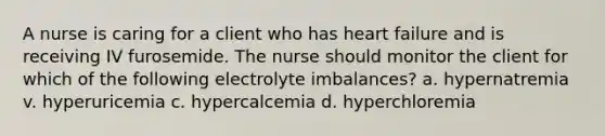 A nurse is caring for a client who has heart failure and is receiving IV furosemide. The nurse should monitor the client for which of the following electrolyte imbalances? a. hypernatremia v. hyperuricemia c. hypercalcemia d. hyperchloremia