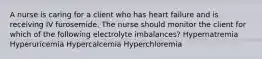 A nurse is caring for a client who has heart failure and is receiving IV furosemide. The nurse should monitor the client for which of the following electrolyte imbalances? Hypernatremia Hyperuricemia Hypercalcemia Hyperchloremia