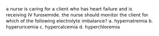 a nurse is caring for a client who has heart failure and is receiving IV furosemide. the nurse should monitor the client for which of the following electrolyte imbalance? a. hypernatremia b. hyperuricemia c. hypercalcemia d. hyperchloremia