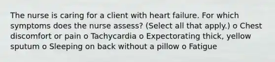 The nurse is caring for a client with heart failure. For which symptoms does the nurse assess? (Select all that apply.) o Chest discomfort or pain o Tachycardia o Expectorating thick, yellow sputum o Sleeping on back without a pillow o Fatigue