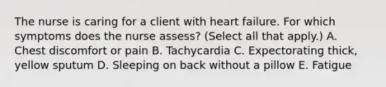 The nurse is caring for a client with heart failure. For which symptoms does the nurse assess? (Select all that apply.) A. Chest discomfort or pain B. Tachycardia C. Expectorating thick, yellow sputum D. Sleeping on back without a pillow E. Fatigue