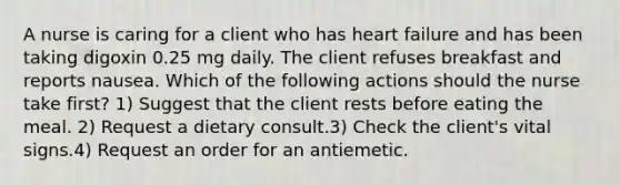 A nurse is caring for a client who has heart failure and has been taking digoxin 0.25 mg daily. The client refuses breakfast and reports nausea. Which of the following actions should the nurse take first? 1) Suggest that the client rests before eating the meal. 2) Request a dietary consult.3) Check the client's vital signs.4) Request an order for an antiemetic.