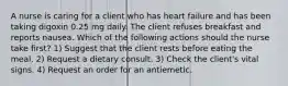 A nurse is caring for a client who has heart failure and has been taking digoxin 0.25 mg daily. The client refuses breakfast and reports nausea. Which of the following actions should the nurse take first? 1) Suggest that the client rests before eating the meal. 2) Request a dietary consult. 3) Check the client's vital signs. 4) Request an order for an antiemetic.