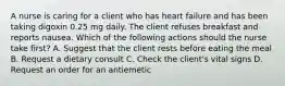 A nurse is caring for a client who has heart failure and has been taking digoxin 0.25 mg daily. The client refuses breakfast and reports nausea. Which of the following actions should the nurse take first? A. Suggest that the client rests before eating the meal B. Request a dietary consult C. Check the client's vital signs D. Request an order for an antiemetic