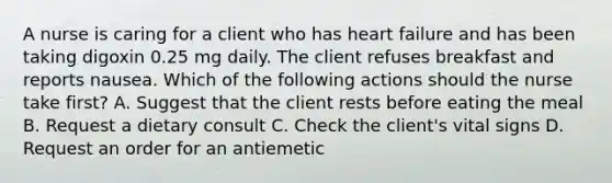 A nurse is caring for a client who has heart failure and has been taking digoxin 0.25 mg daily. The client refuses breakfast and reports nausea. Which of the following actions should the nurse take first? A. Suggest that the client rests before eating the meal B. Request a dietary consult C. Check the client's vital signs D. Request an order for an antiemetic