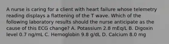 A nurse is caring for a client with heart failure whose telemetry reading displays a flattening of the T wave. Which of the following laboratory results should the nurse anticipate as the cause of this ECG change? A. Potassium 2.8 mEq/L B. Digoxin level 0.7 ng/mL C. Hemoglobin 9.8 g/dL D. Calcium 8.0 mg