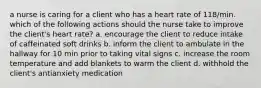 a nurse is caring for a client who has a heart rate of 118/min. which of the following actions should the nurse take to improve the client's heart rate? a. encourage the client to reduce intake of caffeinated soft drinks b. inform the client to ambulate in the hallway for 10 min prior to taking vital signs c. increase the room temperature and add blankets to warm the client d. withhold the client's antianxiety medication