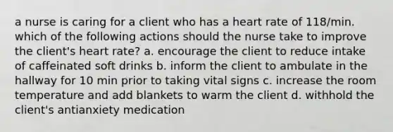 a nurse is caring for a client who has a heart rate of 118/min. which of the following actions should the nurse take to improve the client's heart rate? a. encourage the client to reduce intake of caffeinated soft drinks b. inform the client to ambulate in the hallway for 10 min prior to taking vital signs c. increase the room temperature and add blankets to warm the client d. withhold the client's antianxiety medication