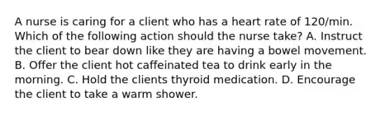 A nurse is caring for a client who has a heart rate of 120/min. Which of the following action should the nurse take? A. Instruct the client to bear down like they are having a bowel movement. B. Offer the client hot caffeinated tea to drink early in the morning. C. Hold the clients thyroid medication. D. Encourage the client to take a warm shower.