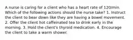 A nurse is caring for a client who has a heart rate of 120/min. Which of the following actions should the nurse take? 1. Instruct the client to bear down like they are having a bowel movement. 2. Offer the client hot caffeinated tea to drink early in the morning. 3. Hold the client's thyroid medication. 4. Encourage the client to take a warm shower.