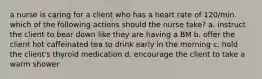 a nurse is caring for a client who has a heart rate of 120/min. which of the following actions should the nurse take? a. instruct the client to bear down like they are having a BM b. offer the client hot caffeinated tea to drink early in the morning c. hold the client's thyroid medication d. encourage the client to take a warm shower