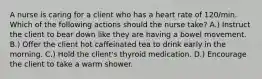 A nurse is caring for a client who has a heart rate of 120/min. Which of the following actions should the nurse take? A.) Instruct the client to bear down like they are having a bowel movement. B.) Offer the client hot caffeinated tea to drink early in the morning. C.) Hold the client's thyroid medication. D.) Encourage the client to take a warm shower.