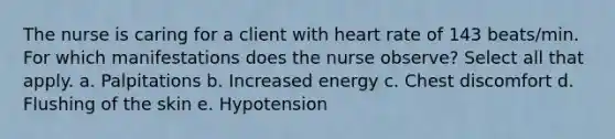 The nurse is caring for a client with heart rate of 143 beats/min. For which manifestations does the nurse observe? Select all that apply. a. Palpitations b. Increased energy c. Chest discomfort d. Flushing of the skin e. Hypotension