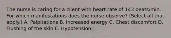 The nurse is caring for a client with heart rate of 143 beats/min. For which manifestations does the nurse observe? (Select all that apply.) A. Palpitations B. Increased energy C. Chest discomfort D. Flushing of the skin E. Hypotension