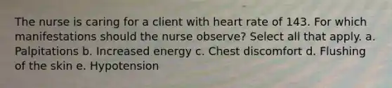 The nurse is caring for a client with heart rate of 143. For which manifestations should the nurse observe? Select all that apply. a. Palpitations b. Increased energy c. Chest discomfort d. Flushing of the skin e. Hypotension