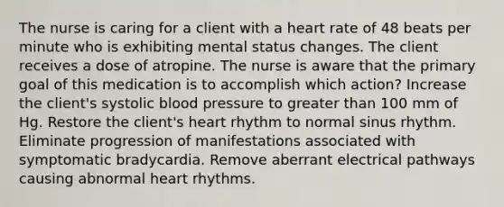 The nurse is caring for a client with a heart rate of 48 beats per minute who is exhibiting mental status changes. The client receives a dose of atropine. The nurse is aware that the primary goal of this medication is to accomplish which action? Increase the client's systolic blood pressure to greater than 100 mm of Hg. Restore the client's heart rhythm to normal sinus rhythm. Eliminate progression of manifestations associated with symptomatic bradycardia. Remove aberrant electrical pathways causing abnormal heart rhythms.