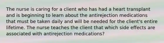 The nurse is caring for a client who has had a heart transplant and is beginning to learn about the antirejection medications that must be taken daily and will be needed for the client's entire lifetime. The nurse teaches the client that which side effects are associated with antirejection medications?