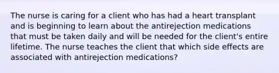 The nurse is caring for a client who has had a heart transplant and is beginning to learn about the antirejection medications that must be taken daily and will be needed for the client's entire lifetime. The nurse teaches the client that which side effects are associated with antirejection medications?