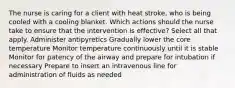 The nurse is caring for a client with heat stroke, who is being cooled with a cooling blanket. Which actions should the nurse take to ensure that the intervention is effective? Select all that apply. Administer antipyretics Gradually lower the core temperature Monitor temperature continuously until it is stable Monitor for patency of the airway and prepare for intubation if necessary Prepare to insert an intravenous line for administration of fluids as needed