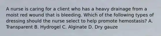 A nurse is caring for a client who has a heavy drainage from a moist red wound that is bleeding. Which of the following types of dressing should the nurse select to help promote hemostasis? A. Transparent B. Hydrogel C. Alginate D. Dry gauze