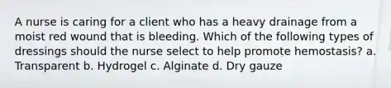 A nurse is caring for a client who has a heavy drainage from a moist red wound that is bleeding. Which of the following types of dressings should the nurse select to help promote hemostasis? a. Transparent b. Hydrogel c. Alginate d. Dry gauze