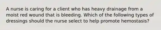 A nurse is caring for a client who has heavy drainage from a moist red wound that is bleeding. Which of the following types of dressings should the nurse select to help promote hemostasis?