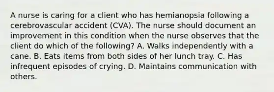 A nurse is caring for a client who has hemianopsia following a cerebrovascular accident (CVA). The nurse should document an improvement in this condition when the nurse observes that the client do which of the following? A. Walks independently with a cane. B. Eats items from both sides of her lunch tray. C. Has infrequent episodes of crying. D. Maintains communication with others.