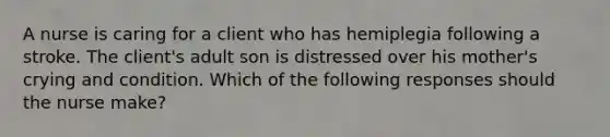 A nurse is caring for a client who has hemiplegia following a stroke. The client's adult son is distressed over his mother's crying and condition. Which of the following responses should the nurse make?