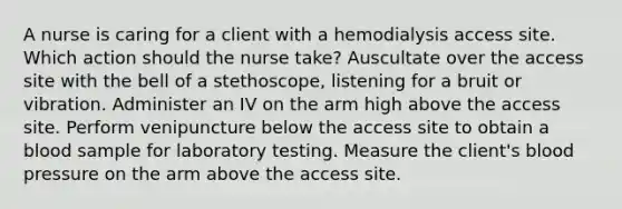 A nurse is caring for a client with a hemodialysis access site. Which action should the nurse take? Auscultate over the access site with the bell of a stethoscope, listening for a bruit or vibration. Administer an IV on the arm high above the access site. Perform venipuncture below the access site to obtain a blood sample for laboratory testing. Measure the client's blood pressure on the arm above the access site.