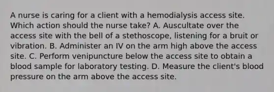 A nurse is caring for a client with a hemodialysis access site. Which action should the nurse take? A. Auscultate over the access site with the bell of a stethoscope, listening for a bruit or vibration. B. Administer an IV on the arm high above the access site. C. Perform venipuncture below the access site to obtain a blood sample for laboratory testing. D. Measure the client's blood pressure on the arm above the access site.