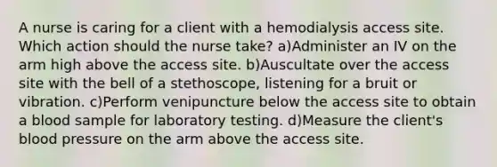 A nurse is caring for a client with a hemodialysis access site. Which action should the nurse take? a)Administer an IV on the arm high above the access site. b)Auscultate over the access site with the bell of a stethoscope, listening for a bruit or vibration. c)Perform venipuncture below the access site to obtain a blood sample for laboratory testing. d)Measure the client's blood pressure on the arm above the access site.