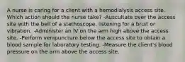 A nurse is caring for a client with a hemodialysis access site. Which action should the nurse take? -Auscultate over the access site with the bell of a stethoscope, listening for a bruit or vibration. -Administer an IV on the arm high above the access site. -Perform venipuncture below the access site to obtain a blood sample for laboratory testing. -Measure the client's blood pressure on the arm above the access site.