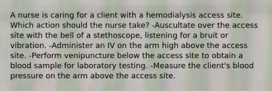 A nurse is caring for a client with a hemodialysis access site. Which action should the nurse take? -Auscultate over the access site with the bell of a stethoscope, listening for a bruit or vibration. -Administer an IV on the arm high above the access site. -Perform venipuncture below the access site to obtain a blood sample for laboratory testing. -Measure the client's blood pressure on the arm above the access site.