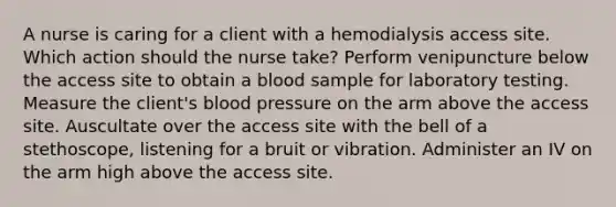 A nurse is caring for a client with a hemodialysis access site. Which action should the nurse take? Perform venipuncture below the access site to obtain a blood sample for laboratory testing. Measure the client's blood pressure on the arm above the access site. Auscultate over the access site with the bell of a stethoscope, listening for a bruit or vibration. Administer an IV on the arm high above the access site.